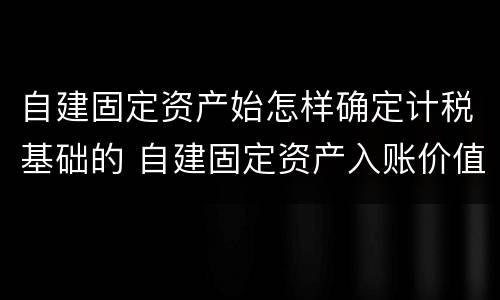 自建固定资产始怎样确定计税基础的 自建固定资产入账价值怎么算