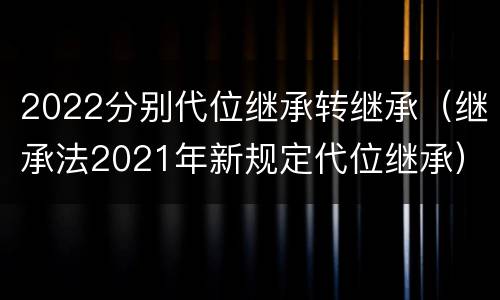 2022分别代位继承转继承（继承法2021年新规定代位继承）