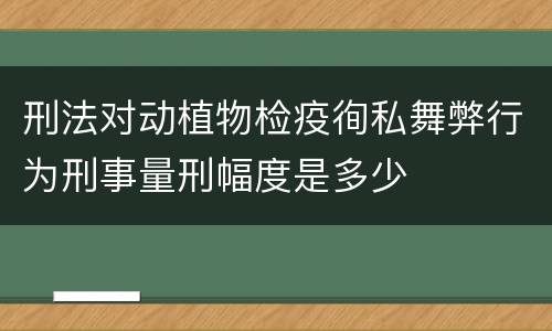 刑法对动植物检疫徇私舞弊行为刑事量刑幅度是多少