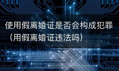 使用假离婚证是否会构成犯罪（用假离婚证违法吗）