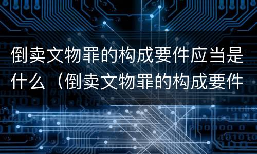 倒卖文物罪的构成要件应当是什么（倒卖文物罪的构成要件应当是什么意思）