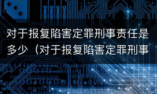 对于报复陷害定罪刑事责任是多少（对于报复陷害定罪刑事责任是多少年）