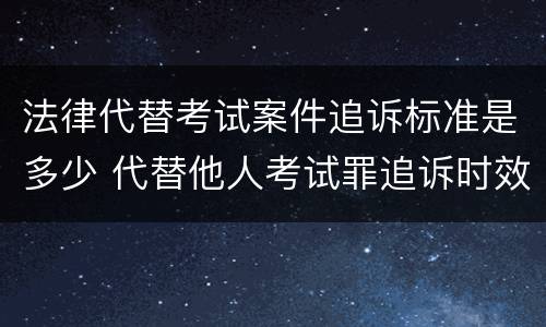 法律代替考试案件追诉标准是多少 代替他人考试罪追诉时效