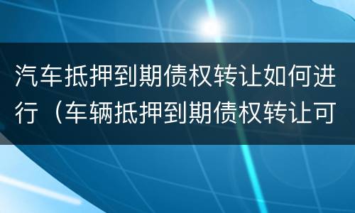 汽车抵押到期债权转让如何进行（车辆抵押到期债权转让可以买吗）