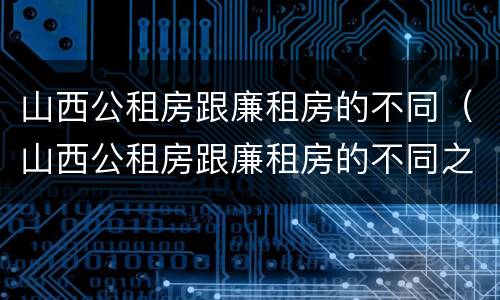 山西公租房跟廉租房的不同（山西公租房跟廉租房的不同之处）