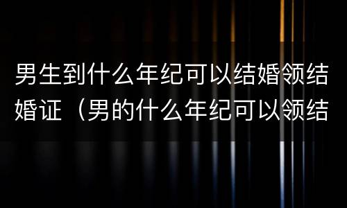男生到什么年纪可以结婚领结婚证（男的什么年纪可以领结婚证）