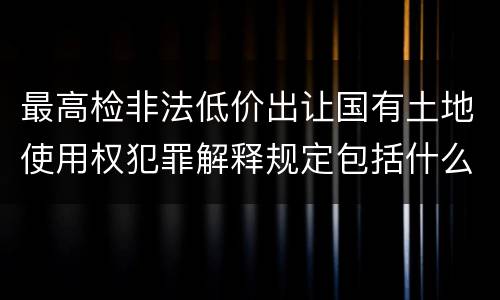 最高检非法低价出让国有土地使用权犯罪解释规定包括什么