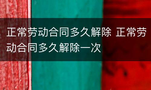 正常劳动合同多久解除 正常劳动合同多久解除一次