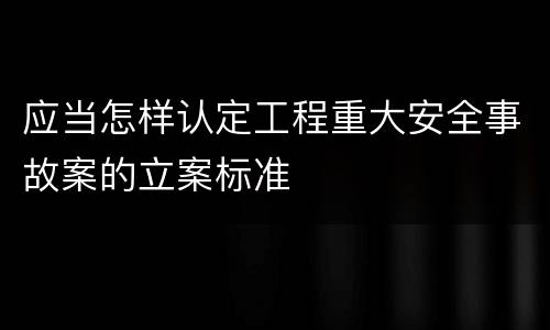 应当怎样认定工程重大安全事故案的立案标准