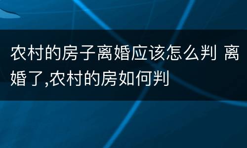 农村的房子离婚应该怎么判 离婚了,农村的房如何判