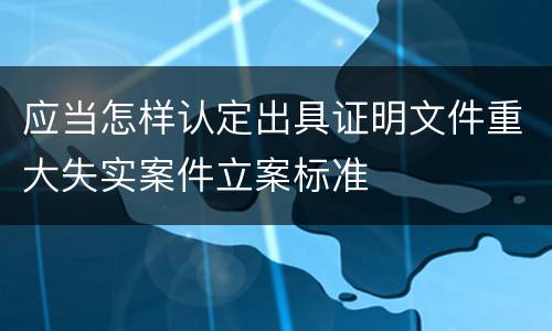 应当怎样认定出具证明文件重大失实案件立案标准