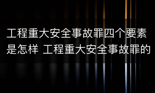 工程重大安全事故罪四个要素是怎样 工程重大安全事故罪的主体是什么