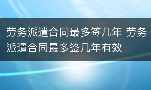 劳务派遣合同最多签几年 劳务派遣合同最多签几年有效
