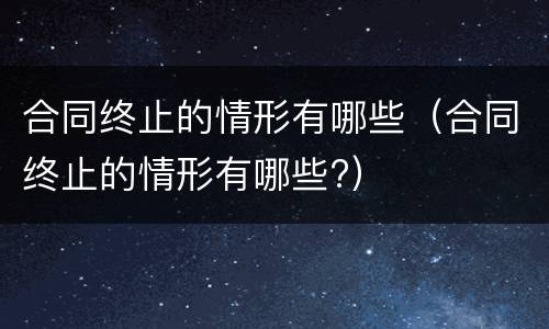 合同终止的情形有哪些（合同终止的情形有哪些?）