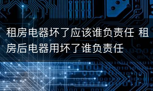 租房电器坏了应该谁负责任 租房后电器用坏了谁负责任