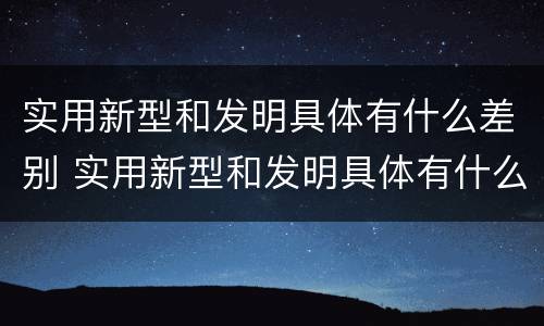 实用新型和发明具体有什么差别 实用新型和发明具体有什么差别呢