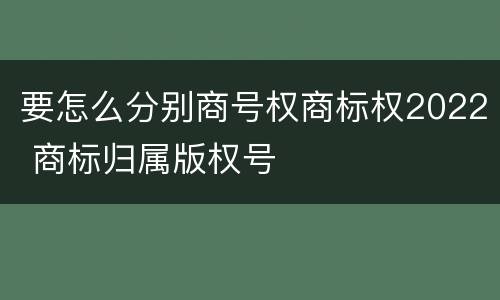 要怎么分别商号权商标权2022 商标归属版权号