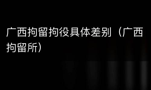 广西拘留拘役具体差别（广西拘留所）