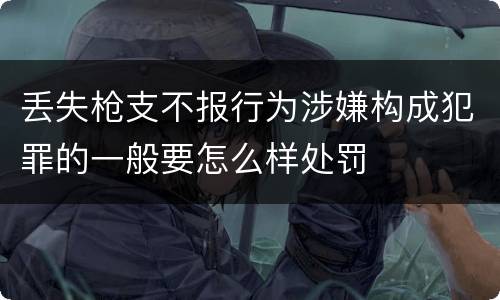 丢失枪支不报行为涉嫌构成犯罪的一般要怎么样处罚