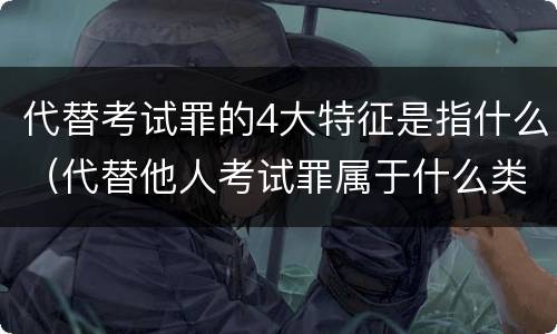 代替考试罪的4大特征是指什么（代替他人考试罪属于什么类犯罪）