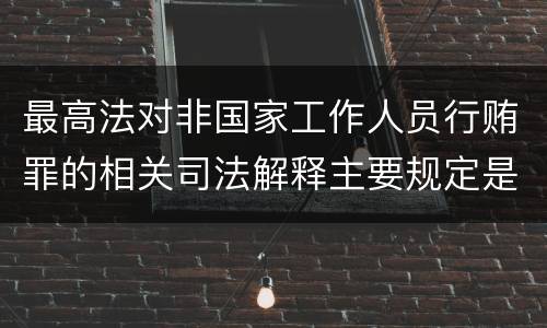 最高法对非国家工作人员行贿罪的相关司法解释主要规定是什么