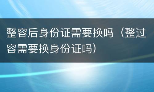 整容后身份证需要换吗（整过容需要换身份证吗）