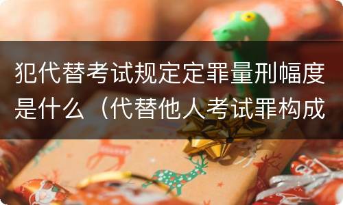 犯代替考试规定定罪量刑幅度是什么（代替他人考试罪构成要件有何规定）