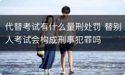 代替考试有什么量刑处罚 替别人考试会构成刑事犯罪吗