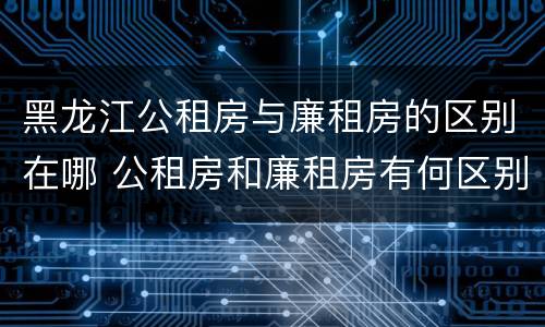 黑龙江公租房与廉租房的区别在哪 公租房和廉租房有何区别