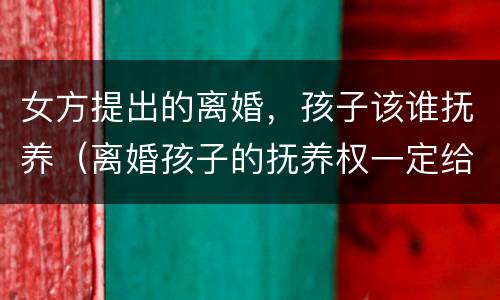 女方提出的离婚，孩子该谁抚养（离婚孩子的抚养权一定给女方）