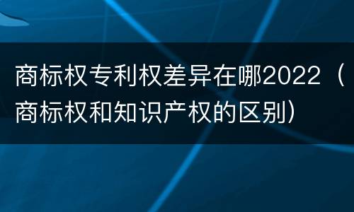 商标权专利权差异在哪2022（商标权和知识产权的区别）