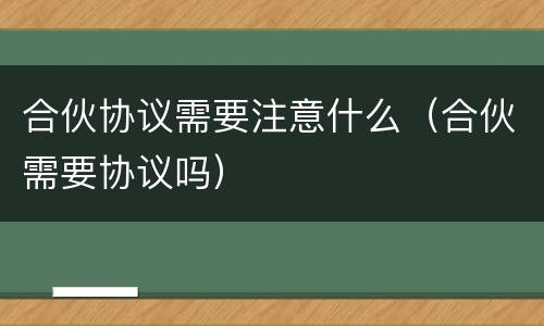 合伙协议需要注意什么（合伙需要协议吗）