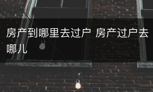 房产到哪里去过户 房产过户去哪儿