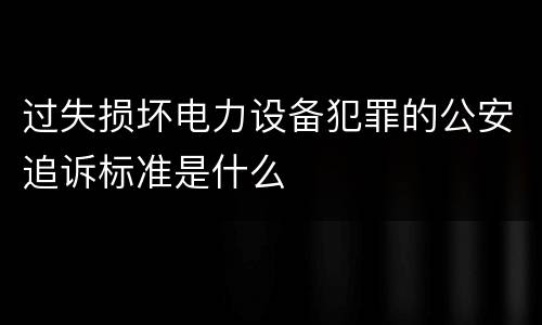 过失损坏电力设备犯罪的公安追诉标准是什么