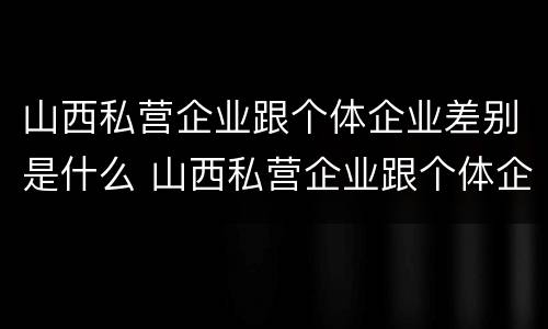 山西私营企业跟个体企业差别是什么 山西私营企业跟个体企业差别是什么样的