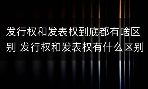 发行权和发表权到底都有啥区别 发行权和发表权有什么区别