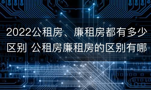 2022公租房、廉租房都有多少区别 公租房廉租房的区别有哪些