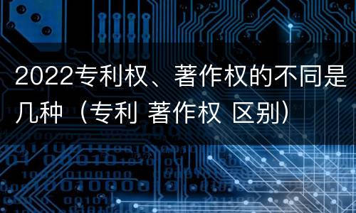 2022专利权、著作权的不同是几种（专利 著作权 区别）