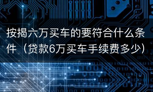 按揭六万买车的要符合什么条件（贷款6万买车手续费多少）