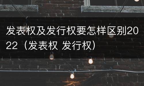 发表权及发行权要怎样区别2022（发表权 发行权）