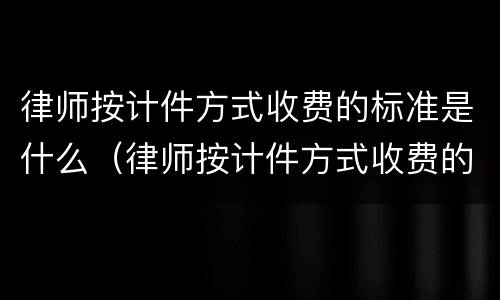 律师按计件方式收费的标准是什么（律师按计件方式收费的标准是什么意思）