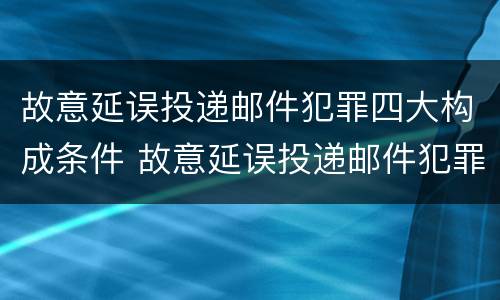 故意延误投递邮件犯罪四大构成条件 故意延误投递邮件犯罪四大构成条件是什么