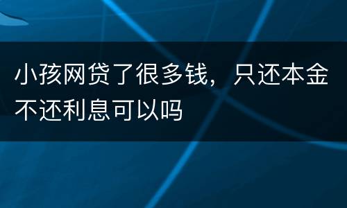 小孩网贷了很多钱，只还本金不还利息可以吗