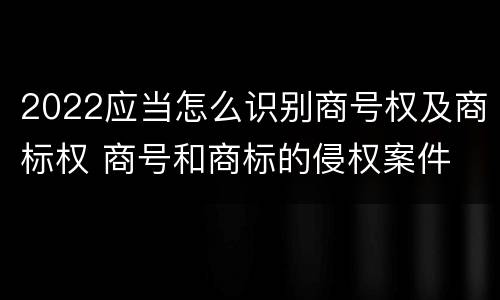 2022应当怎么识别商号权及商标权 商号和商标的侵权案件
