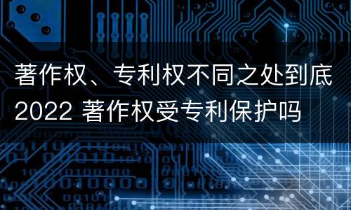 著作权、专利权不同之处到底2022 著作权受专利保护吗