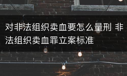对非法组织卖血要怎么量刑 非法组织卖血罪立案标准