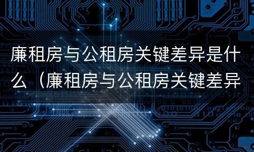 廉租房与公租房关键差异是什么（廉租房与公租房关键差异是什么意思）