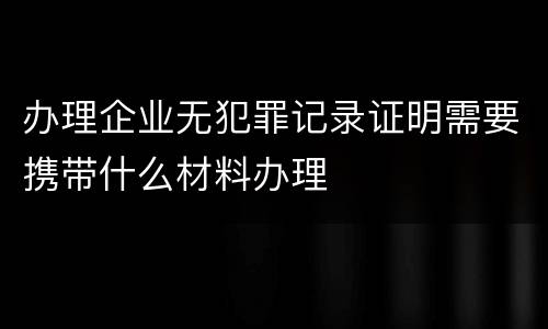 办理企业无犯罪记录证明需要携带什么材料办理