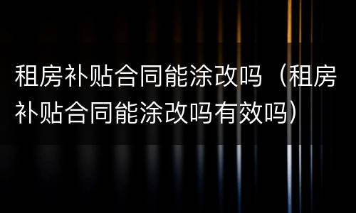租房补贴合同能涂改吗（租房补贴合同能涂改吗有效吗）