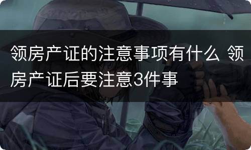 领房产证的注意事项有什么 领房产证后要注意3件事